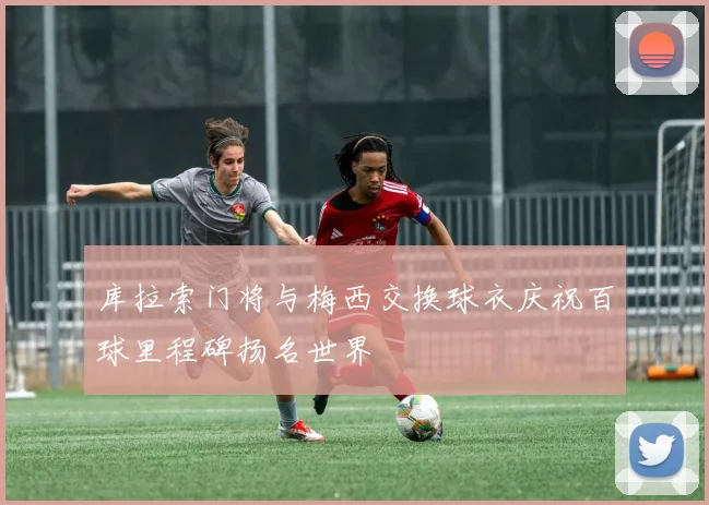 库拉索门将与梅西交换球衣庆祝百球里程碑扬名世界