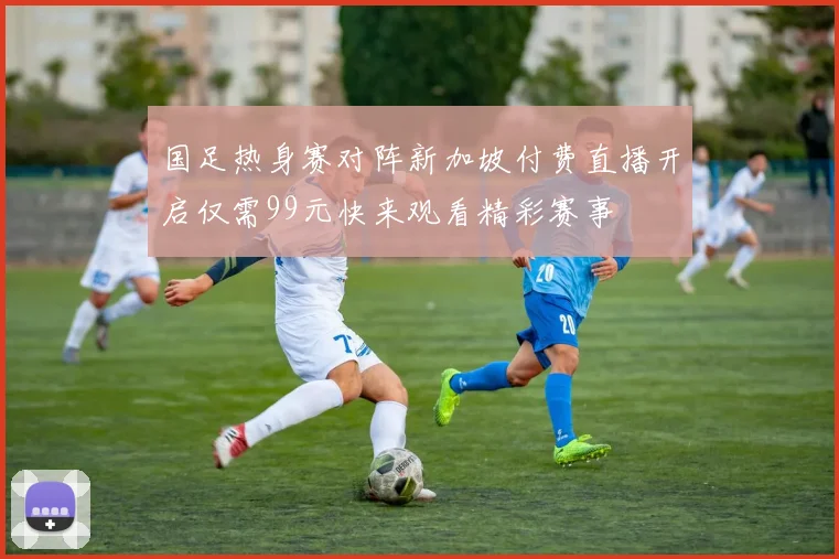 国足热身赛对阵新加坡付费直播开启仅需99元快来观看精彩赛事