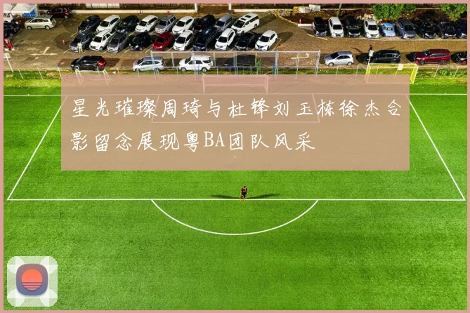 星光璀璨周琦与杜锋刘玉栋徐杰合影留念展现粤BA团队风采