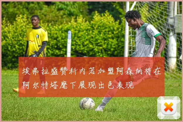 埃弗拉盛赞科内若加盟阿森纳将在阿尔特塔麾下展现出色表现