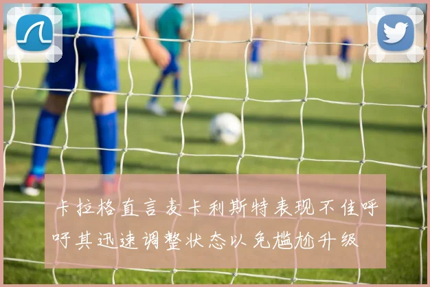 卡拉格直言麦卡利斯特表现不佳呼吁其迅速调整状态以免尴尬升级
