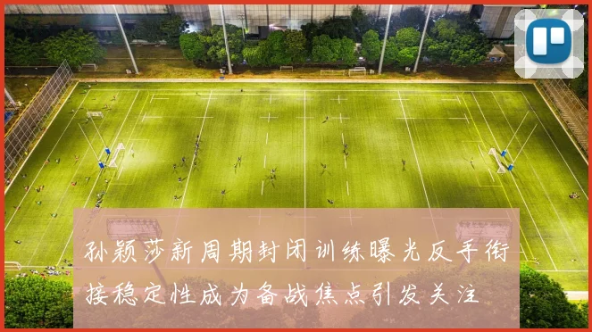 孙颖莎新周期封闭训练曝光反手衔接稳定性成为备战焦点引发关注