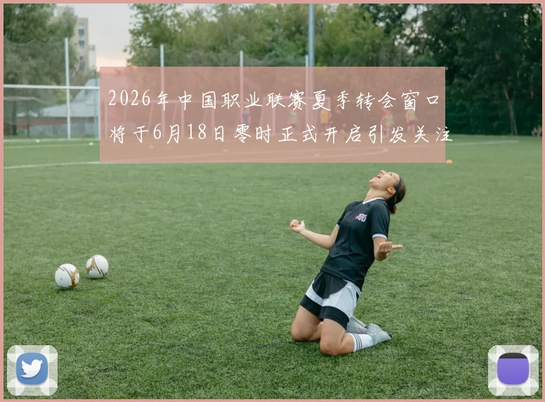 2026年中国职业联赛夏季转会窗口将于6月18日零时正式开启引发关注