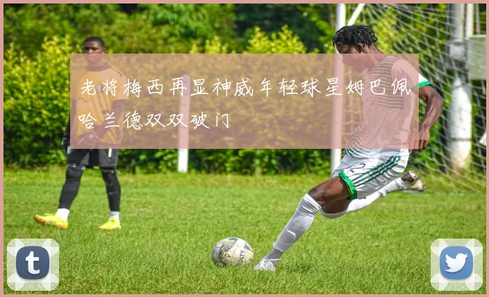 老将梅西再显神威年轻球星姆巴佩哈兰德双双破门