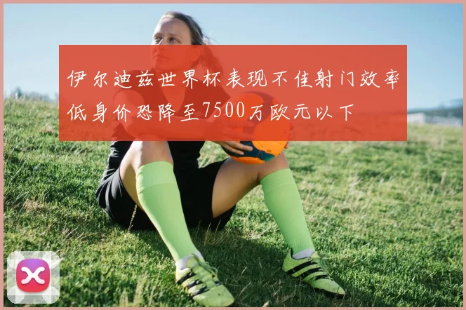 伊尔迪兹世界杯表现不佳射门效率低身价恐降至7500万欧元以下