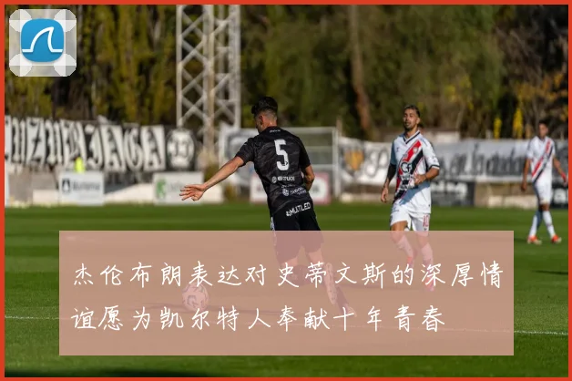 杰伦布朗表达对史蒂文斯的深厚情谊愿为凯尔特人奉献十年青春