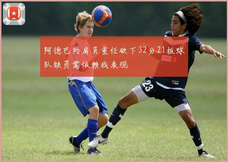 阿德巴约肩负重任砍下32分21板球队缺员需依赖我表现