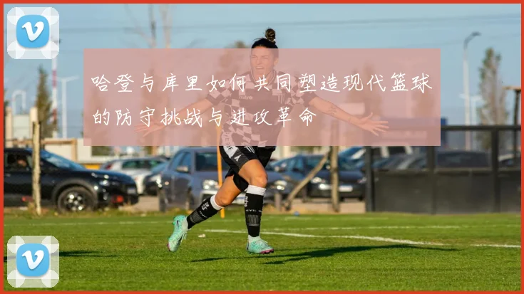 哈登与库里如何共同塑造现代篮球的防守挑战与进攻革命