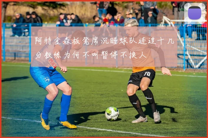 阿特金森板凳席沉睡球队连追十几分教练为何不叫暂停不换人