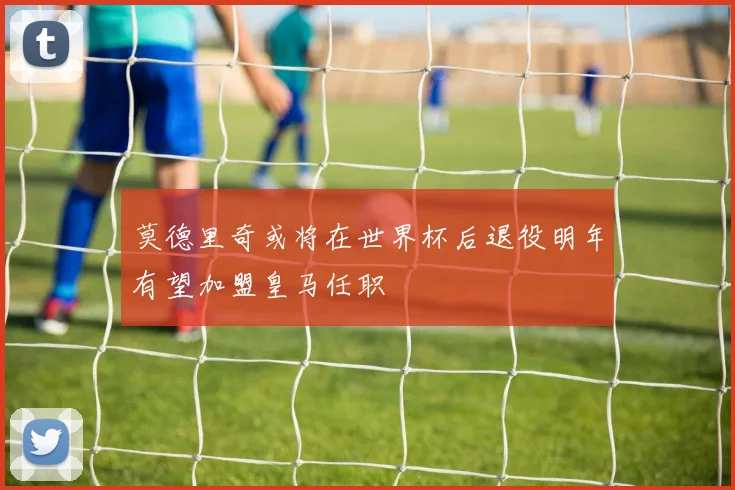 莫德里奇或将在世界杯后退役明年有望加盟皇马任职