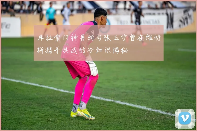 库拉索门神鲁姆与张玉宁曾在维特斯携手共战的冷知识揭秘