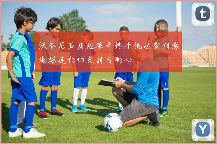 沃齐尼亚历经艰辛终于抵达智利感谢球迷们的支持与耐心