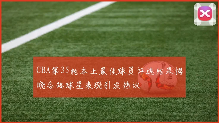 CBA第35轮本土最佳球员评选结果揭晓各路球星表现引发热议