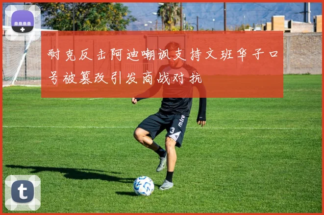 耐克反击阿迪嘲讽支持文班华子口号被篡改引发商战对抗