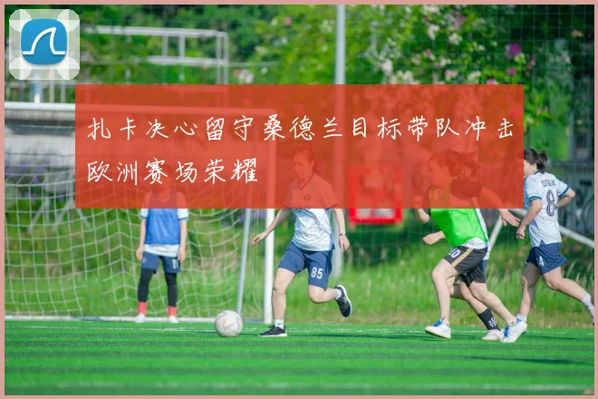 扎卡决心留守桑德兰目标带队冲击欧洲赛场荣耀