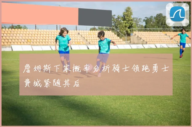 詹姆斯下家概率分析骑士领跑勇士费城紧随其后