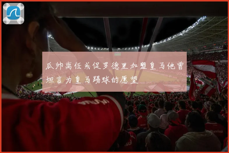 瓜帅离任或促罗德里加盟皇马他曾坦言为皇马踢球的愿望