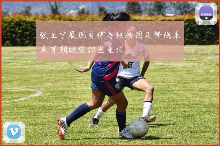 张玉宁展现自律与韧性国足锋线未来可期继续担当重任