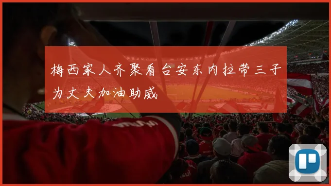 梅西家人齐聚看台安东内拉带三子为丈夫加油助威