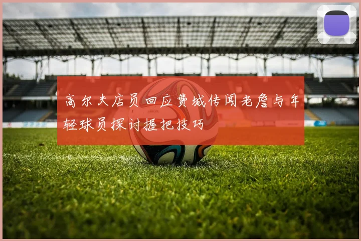 高尔夫店员回应费城传闻老詹与年轻球员探讨握把技巧