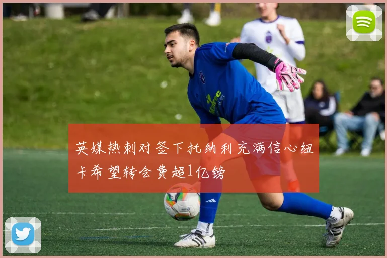 英媒热刺对签下托纳利充满信心纽卡希望转会费超1亿镑