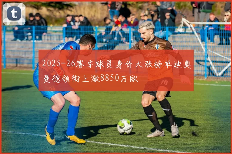 2025-26赛季球员身价大涨榜单迪奥曼德领衔上涨8850万欧
