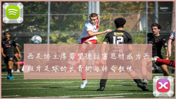 西足协主席寄望德拉富恩特成为西班牙足球的长青树与传奇教练