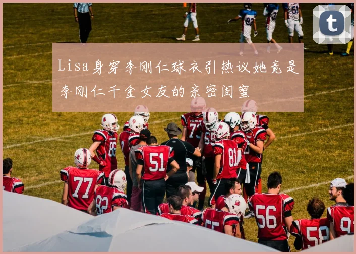 Lisa身穿李刚仁球衣引热议她竟是李刚仁千金女友的亲密闺蜜
