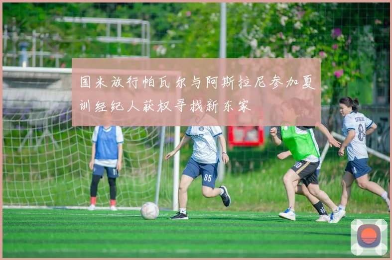 国米放行帕瓦尔与阿斯拉尼参加夏训经纪人获权寻找新东家