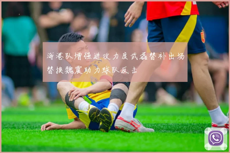 海港队增强进攻力度武磊替补出场替换魏震助力球队反击