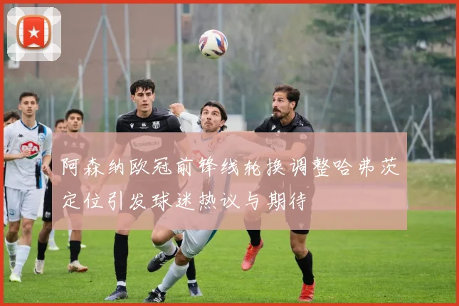 阿森纳欧冠前锋线轮换调整哈弗茨定位引发球迷热议与期待